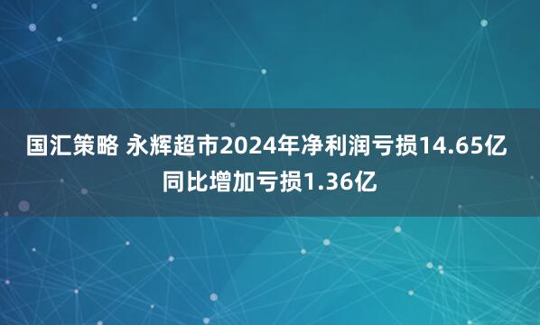 国汇策略 永辉超市2024年净利润亏损14.65亿 同比增加亏损1.36亿