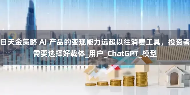 日天金策略 AI 产品的变现能力远超以往消费工具，投资者需要选择好载体_用户_ChatGPT_模型