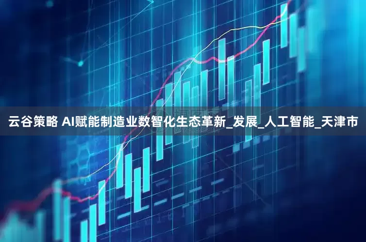 云谷策略 AI赋能制造业数智化生态革新_发展_人工智能_天津市