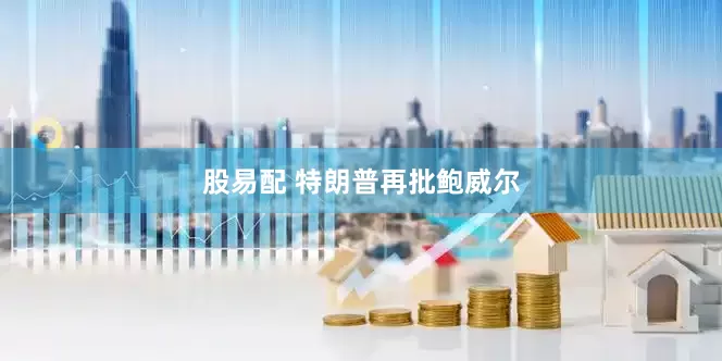 股易配 特朗普再批鲍威尔