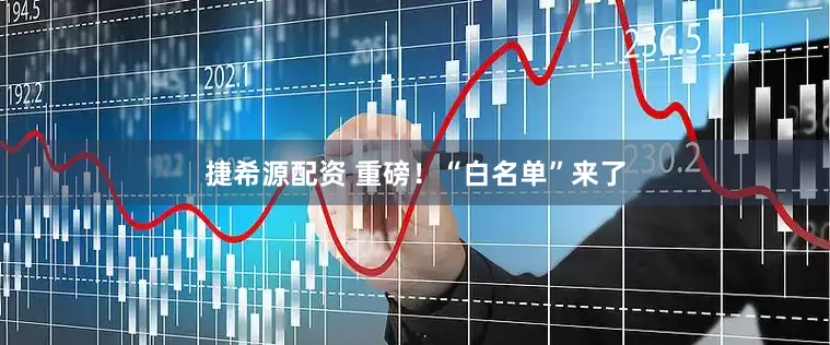 捷希源配资 重磅！“白名单”来了