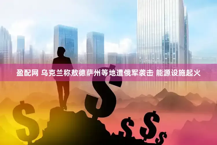 盈配网 乌克兰称敖德萨州等地遭俄军袭击 能源设施起火