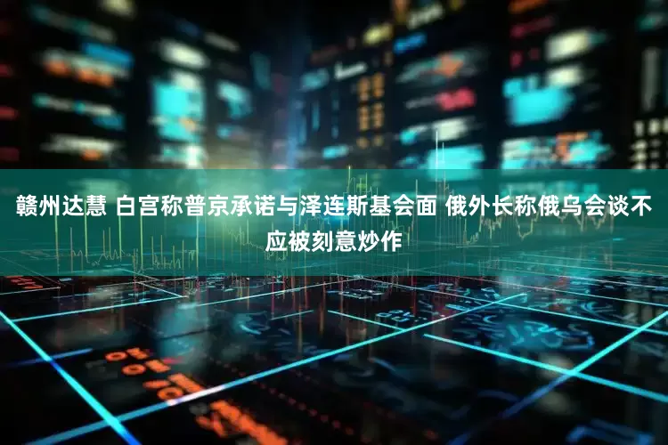 赣州达慧 白宫称普京承诺与泽连斯基会面 俄外长称俄乌会谈不应被刻意炒作