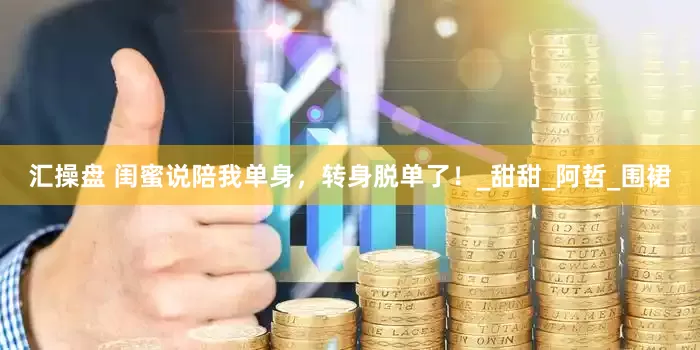汇操盘 闺蜜说陪我单身，转身脱单了！_甜甜_阿哲_围裙