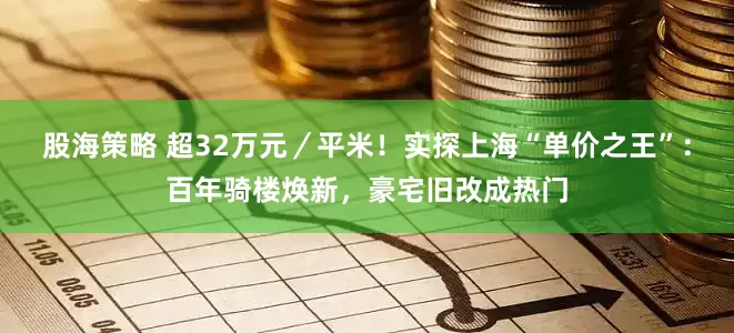 股海策略 超32万元／平米！实探上海“单价之王”：百年骑楼焕新，豪宅旧改成热门