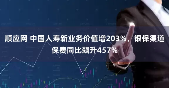顺应网 中国人寿新业务价值增203%，银保渠道保费同比飙升457%