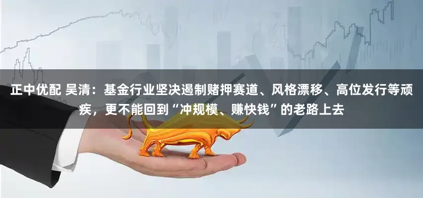 正中优配 吴清：基金行业坚决遏制赌押赛道、风格漂移、高位发行等顽疾，更不能回到“冲规模、赚快钱”的老路上去